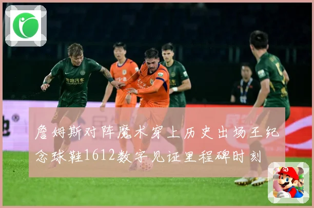 詹姆斯对阵魔术穿上历史出场王纪念球鞋1612数字见证里程碑时刻