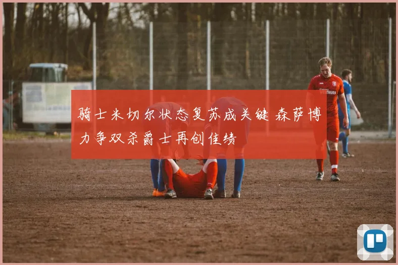 骑士米切尔状态复苏成关键 森萨博力争双杀爵士再创佳绩