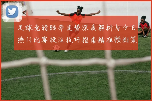 足球竞猜赔率走势深度解析与今日热门比赛投注技巧指南精准预测策略