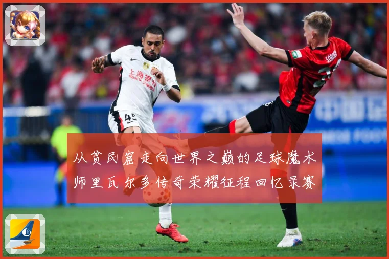 从贫民窟走向世界之巅的足球魔术师里瓦尔多传奇荣耀征程回忆录赛事前瞻