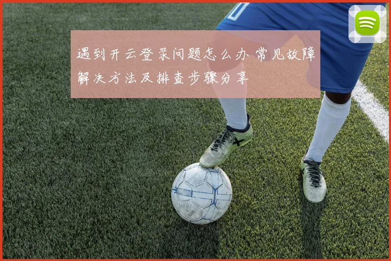 遇到开云登录问题怎么办 常见故障解决方法及排查步骤分享