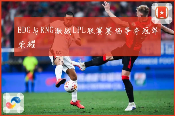 EDG与RNG激战LPL联赛赛场争夺冠军荣耀