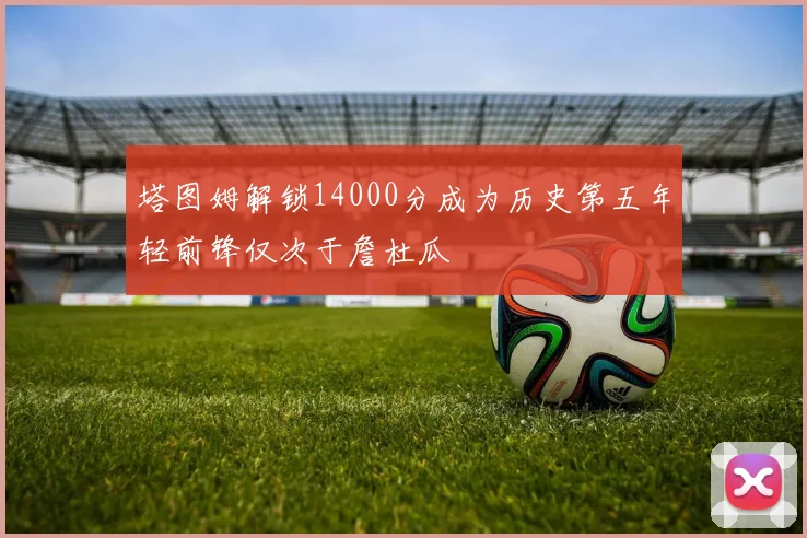 塔图姆解锁14000分成为历史第五年轻前锋仅次于詹杜瓜