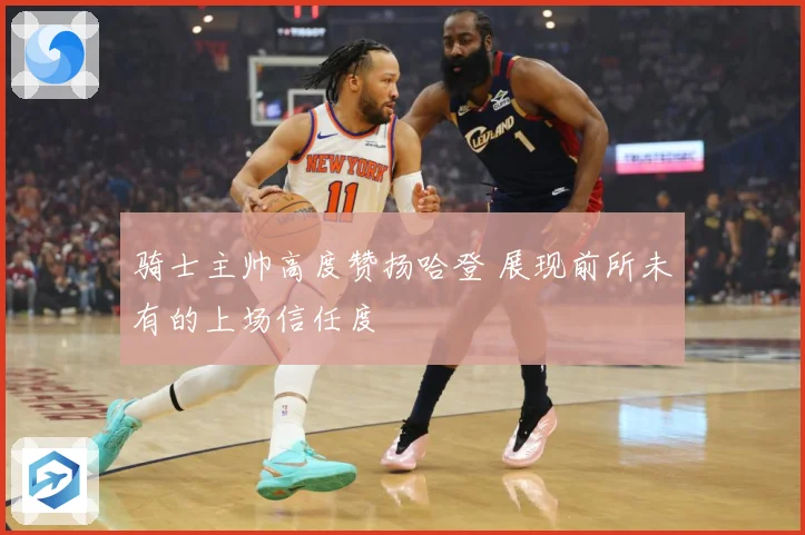 骑士主帅高度赞扬哈登 展现前所未有的上场信任度