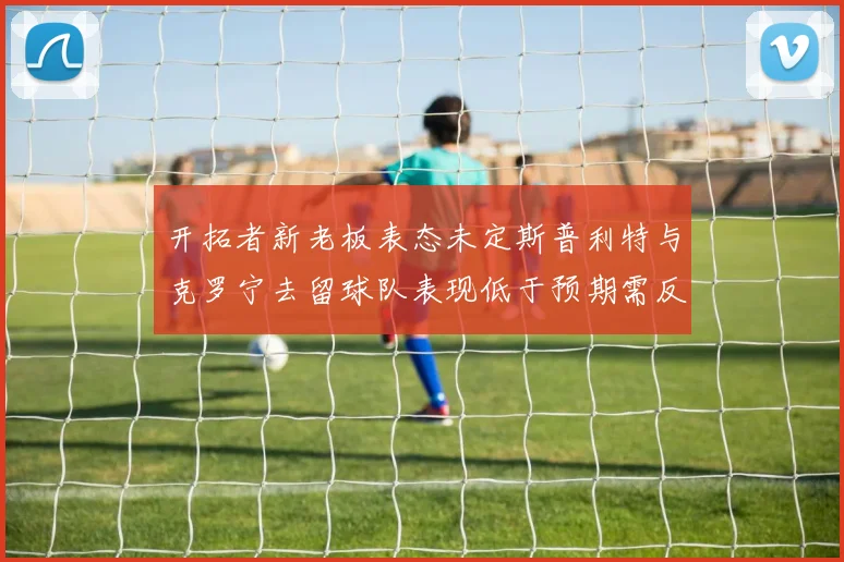 开拓者新老板表态未定斯普利特与克罗宁去留球队表现低于预期需反思