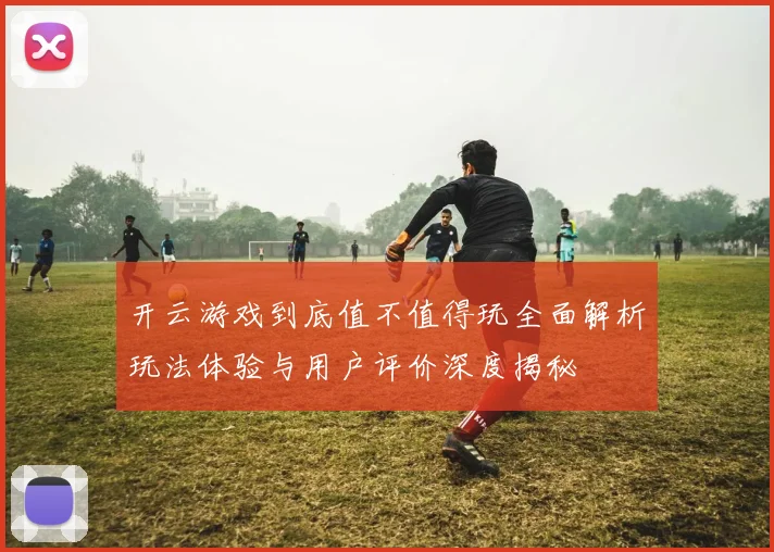 开云游戏到底值不值得玩全面解析玩法体验与用户评价深度揭秘