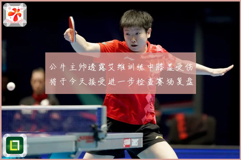 公牛主帅透露艾维训练中膝盖受伤将于今天接受进一步检查赛场复盘